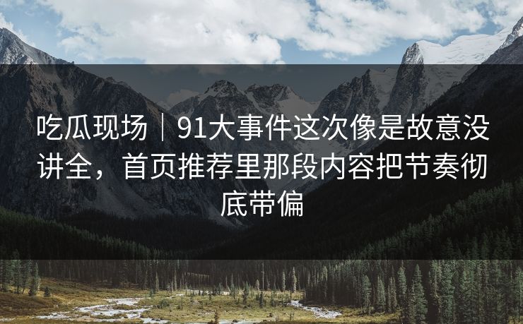吃瓜现场｜91大事件这次像是故意没讲全，首页推荐里那段内容把节奏彻底带偏