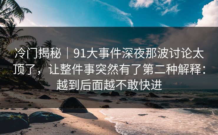 冷门揭秘｜91大事件深夜那波讨论太顶了，让整件事突然有了第二种解释：越到后面越不敢快进