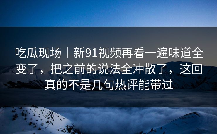 吃瓜现场｜新91视频再看一遍味道全变了，把之前的说法全冲散了，这回真的不是几句热评能带过