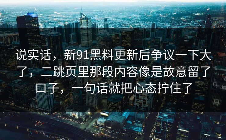 说实话，新91黑料更新后争议一下大了，二跳页里那段内容像是故意留了口子，一句话就把心态拧住了