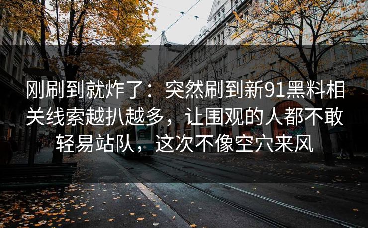 刚刷到就炸了：突然刷到新91黑料相关线索越扒越多，让围观的人都不敢轻易站队，这次不像空穴来风