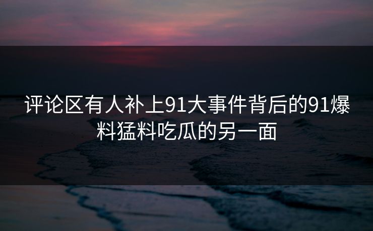 评论区有人补上91大事件背后的91爆料猛料吃瓜的另一面
