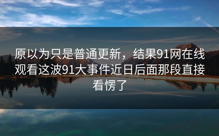 原以为只是普通更新，结果91网在线观看这波91大事件近日后面那段直接看愣了
