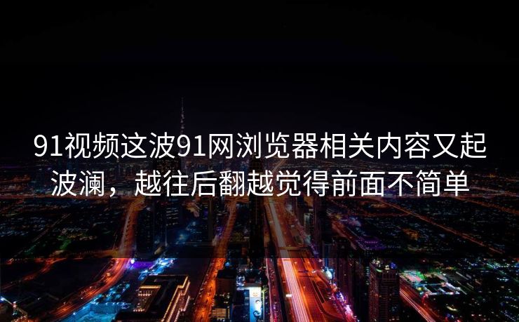 91视频这波91网浏览器相关内容又起波澜，越往后翻越觉得前面不简单