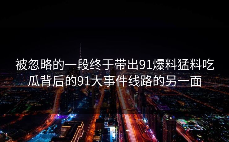 被忽略的一段终于带出91爆料猛料吃瓜背后的91大事件线路的另一面