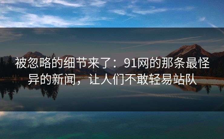 被忽略的细节来了：91网的那条最怪异的新闻，让人们不敢轻易站队