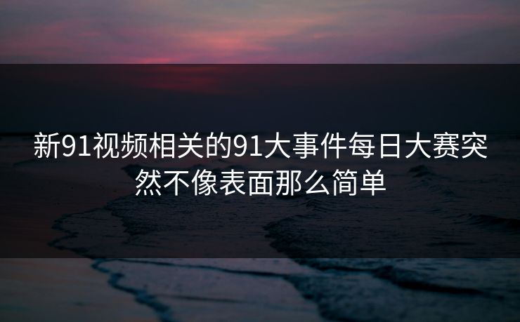 新91视频相关的91大事件每日大赛突然不像表面那么简单