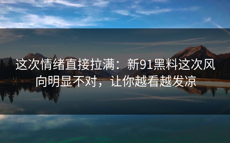 这次情绪直接拉满：新91黑料这次风向明显不对，让你越看越发凉