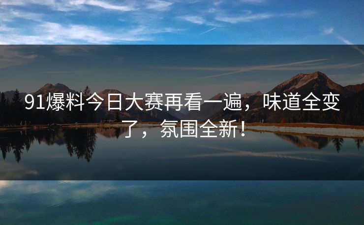 91爆料今日大赛再看一遍，味道全变了，氛围全新！