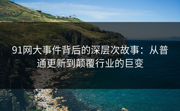 91网大事件背后的深层次故事：从普通更新到颠覆行业的巨变