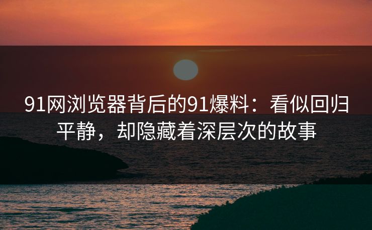 91网浏览器背后的91爆料：看似回归平静，却隐藏着深层次的故事
