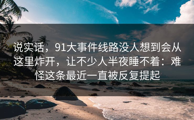 说实话，91大事件线路没人想到会从这里炸开，让不少人半夜睡不着：难怪这条最近一直被反复提起