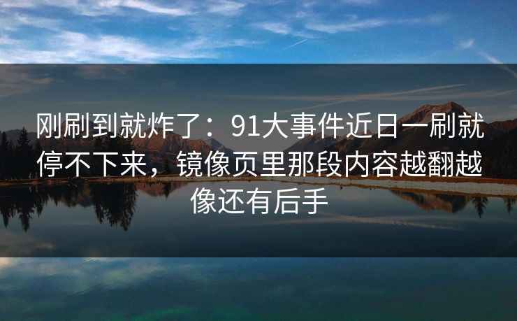 刚刷到就炸了：91大事件近日一刷就停不下来，镜像页里那段内容越翻越像还有后手