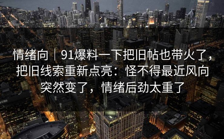 情绪向｜91爆料一下把旧帖也带火了，把旧线索重新点亮：怪不得最近风向突然变了，情绪后劲太重了
