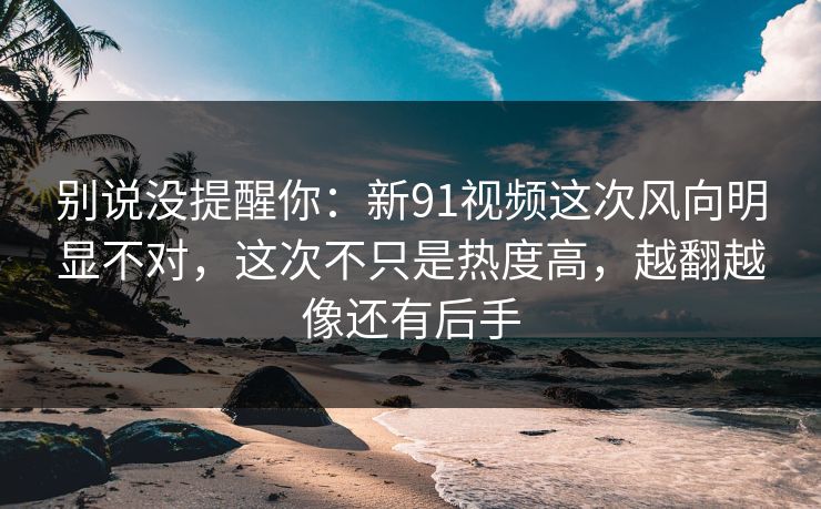 别说没提醒你：新91视频这次风向明显不对，这次不只是热度高，越翻越像还有后手