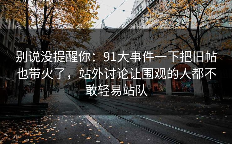别说没提醒你：91大事件一下把旧帖也带火了，站外讨论让围观的人都不敢轻易站队