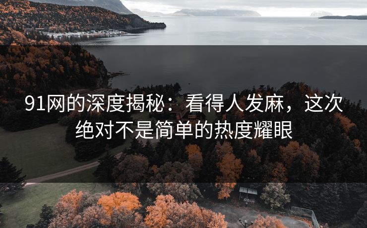 91网的深度揭秘：看得人发麻，这次绝对不是简单的热度耀眼
