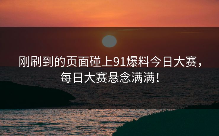 刚刷到的页面碰上91爆料今日大赛，每日大赛悬念满满！
