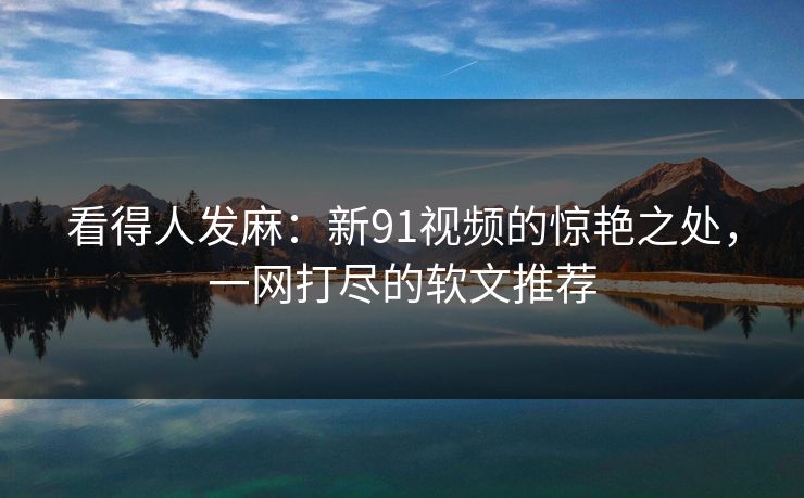 看得人发麻：新91视频的惊艳之处，一网打尽的软文推荐