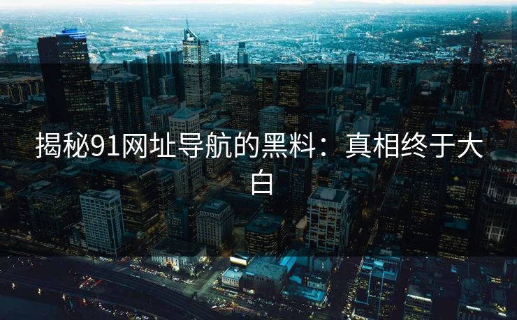 揭秘91网址导航的黑料：真相终于大白