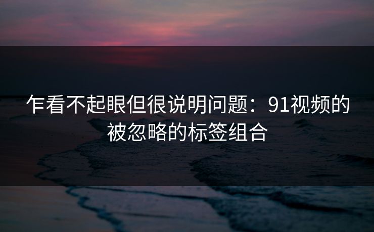 乍看不起眼但很说明问题：91视频的被忽略的标签组合