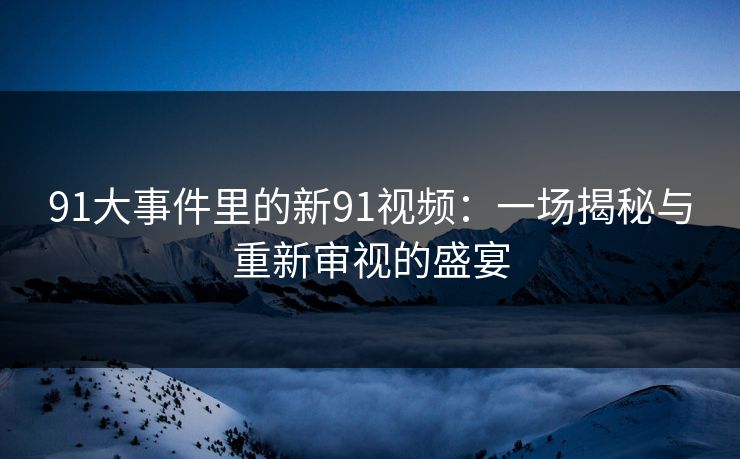 91大事件里的新91视频：一场揭秘与重新审视的盛宴