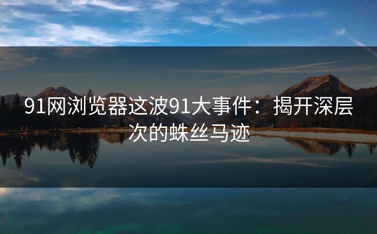 91网浏览器这波91大事件：揭开深层次的蛛丝马迹