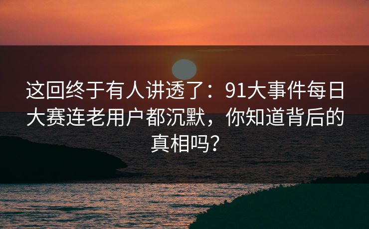 这回终于有人讲透了：91大事件每日大赛连老用户都沉默，你知道背后的真相吗？