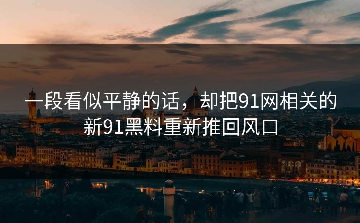 一段看似平静的话，却把91网相关的新91黑料重新推回风口