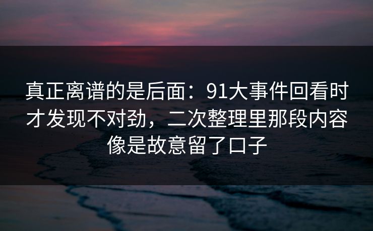 真正离谱的是后面：91大事件回看时才发现不对劲，二次整理里那段内容像是故意留了口子