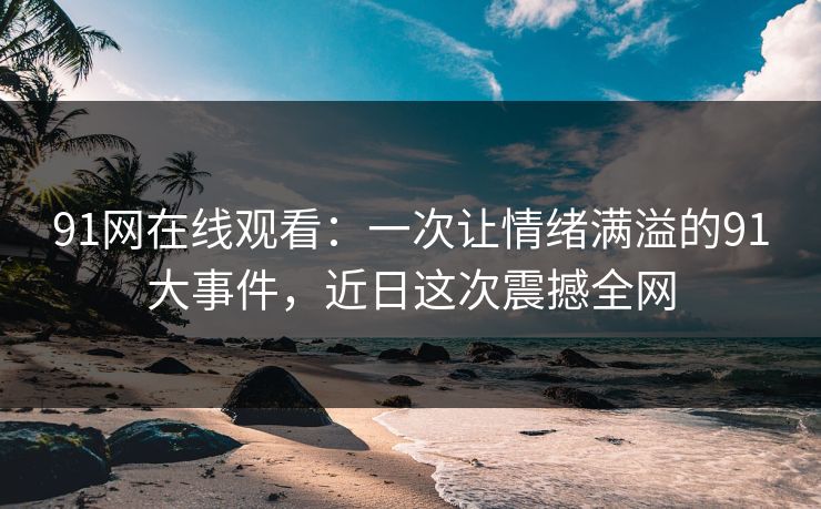 91网在线观看：一次让情绪满溢的91大事件，近日这次震撼全网