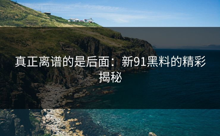 真正离谱的是后面：新91黑料的精彩揭秘