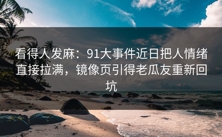 看得人发麻：91大事件近日把人情绪直接拉满，镜像页引得老瓜友重新回坑