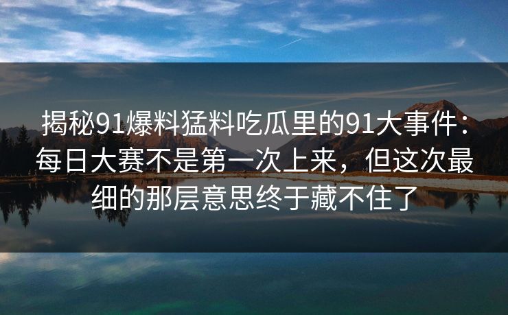 揭秘91爆料猛料吃瓜里的91大事件：每日大赛不是第一次上来，但这次最细的那层意思终于藏不住了