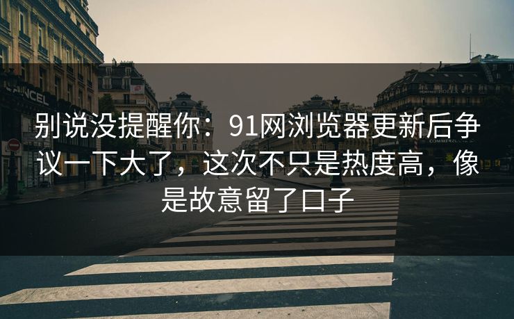 别说没提醒你：91网浏览器更新后争议一下大了，这次不只是热度高，像是故意留了口子