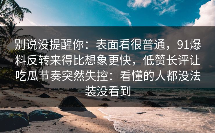 别说没提醒你：表面看很普通，91爆料反转来得比想象更快，低赞长评让吃瓜节奏突然失控：看懂的人都没法装没看到