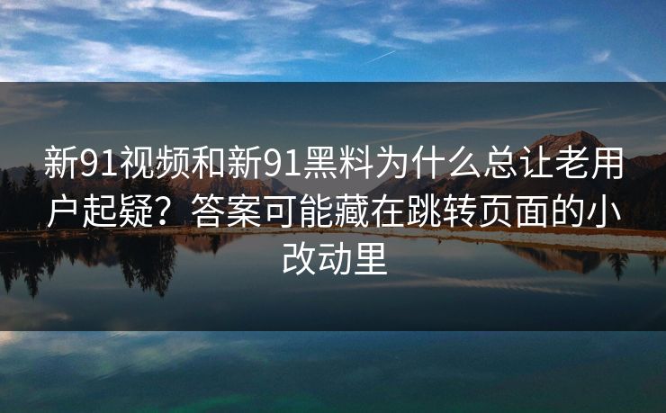 新91视频和新91黑料为什么总让老用户起疑？答案可能藏在跳转页面的小改动里
