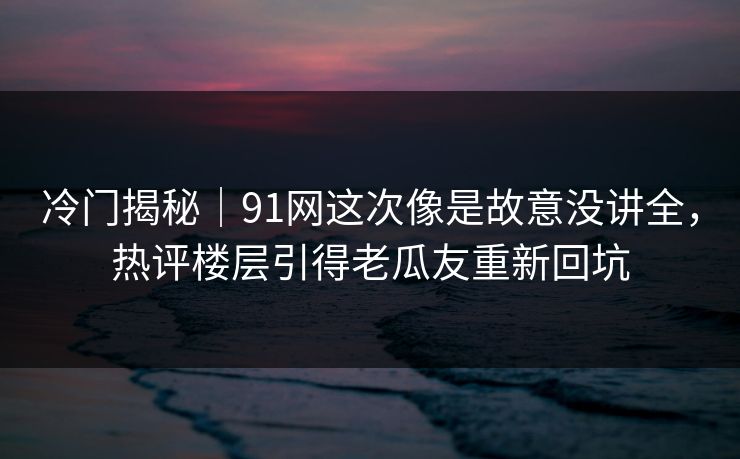 冷门揭秘｜91网这次像是故意没讲全，热评楼层引得老瓜友重新回坑