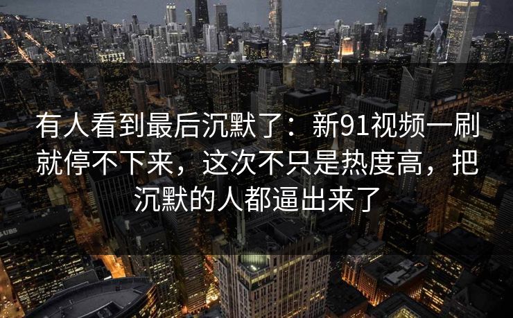 有人看到最后沉默了：新91视频一刷就停不下来，这次不只是热度高，把沉默的人都逼出来了