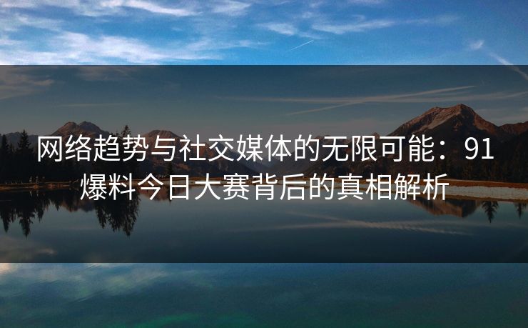 网络趋势与社交媒体的无限可能：91爆料今日大赛背后的真相解析