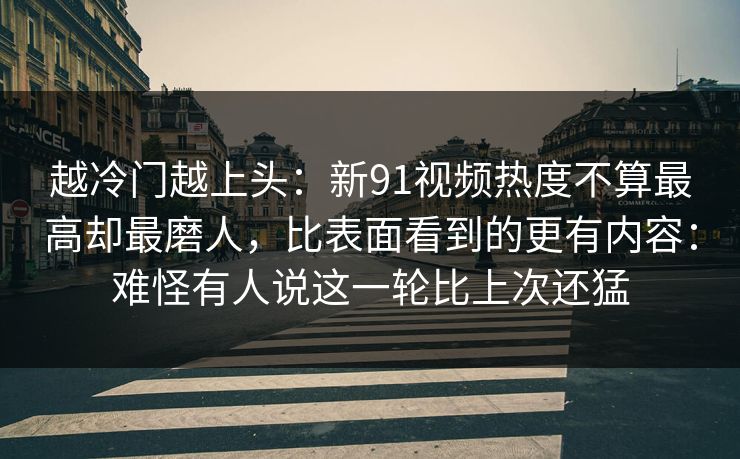 越冷门越上头：新91视频热度不算最高却最磨人，比表面看到的更有内容：难怪有人说这一轮比上次还猛