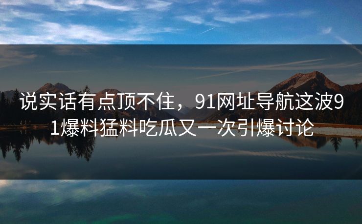 说实话有点顶不住，91网址导航这波91爆料猛料吃瓜又一次引爆讨论