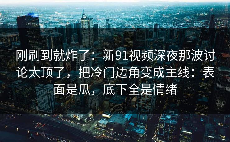 刚刷到就炸了：新91视频深夜那波讨论太顶了，把冷门边角变成主线：表面是瓜，底下全是情绪