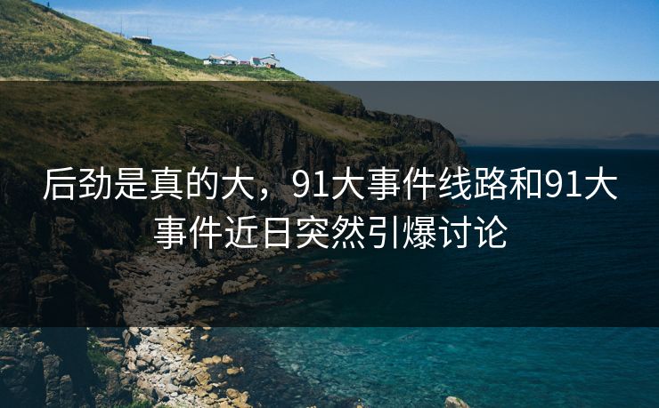 后劲是真的大，91大事件线路和91大事件近日突然引爆讨论