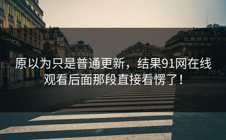 原以为只是普通更新，结果91网在线观看后面那段直接看愣了！