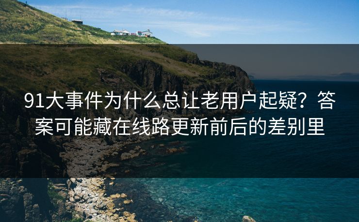 91大事件为什么总让老用户起疑？答案可能藏在线路更新前后的差别里