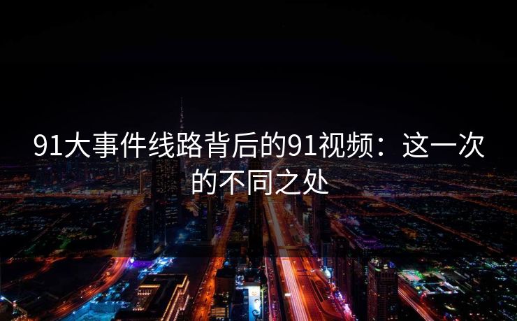 91大事件线路背后的91视频：这一次的不同之处