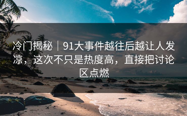 冷门揭秘｜91大事件越往后越让人发凉，这次不只是热度高，直接把讨论区点燃