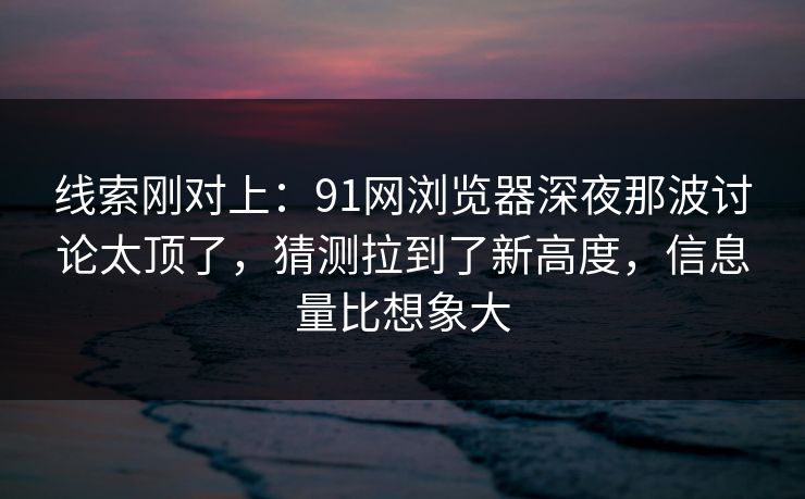 线索刚对上：91网浏览器深夜那波讨论太顶了，猜测拉到了新高度，信息量比想象大