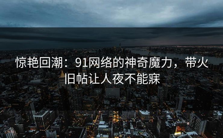 惊艳回潮：91网络的神奇魔力，带火旧帖让人夜不能寐